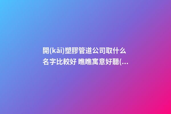 開(kāi)塑膠管道公司取什么名字比較好 瞧瞧寓意好聽(tīng)的吉名-第1張-公司起名-玄機(jī)派